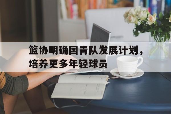 篮协明确国青队发展计划，培养更多年轻球员的简单介绍