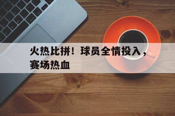 包含火热比拼！球员全情投入，赛场热血的词条